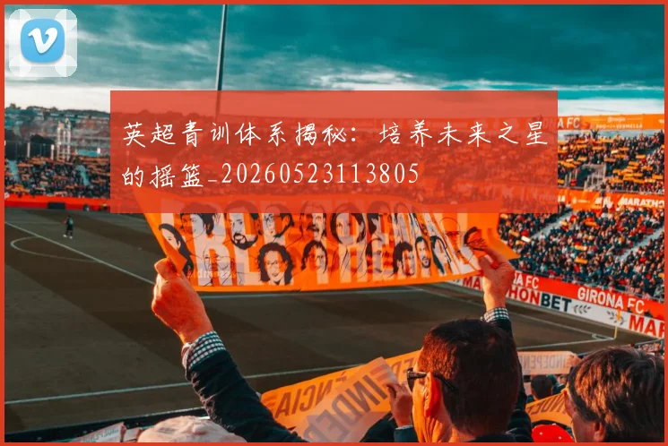 英超青训体系揭秘：培养未来之星的摇篮_20260523113805