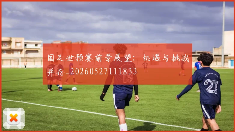 国足世预赛前景展望：机遇与挑战并存_20260527111833