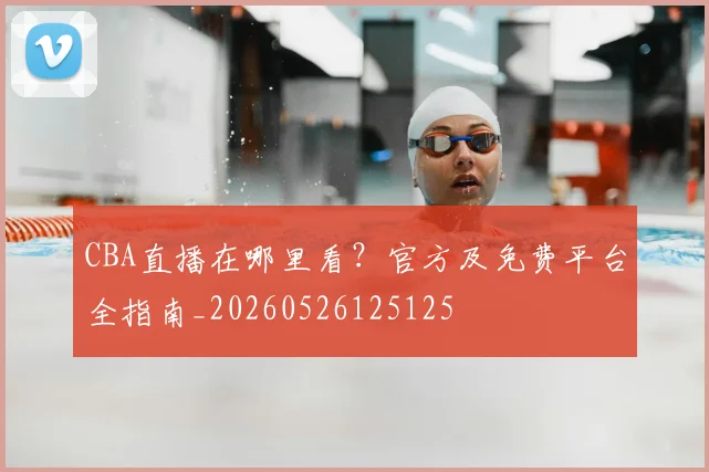 CBA直播在哪里看？官方及免费平台全指南_20260526125125