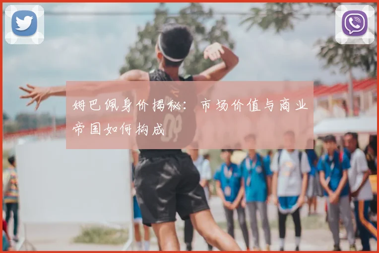 姆巴佩身价揭秘：市场价值与商业帝国如何构成