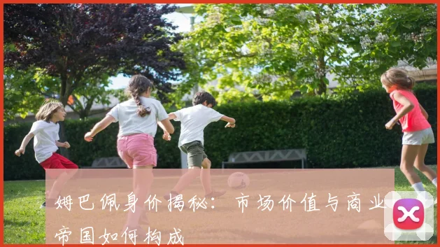 姆巴佩身价揭秘：市场价值与商业帝国如何构成