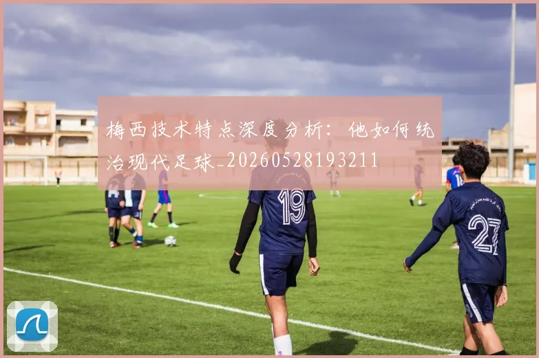 梅西技术特点深度分析：他如何统治现代足球_20260528193211